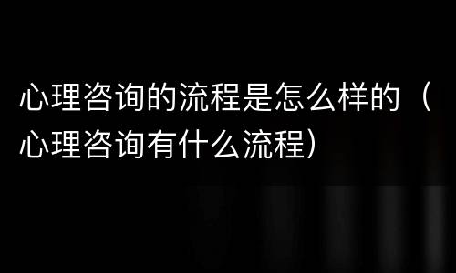 心理咨询的流程是怎么样的（心理咨询有什么流程）