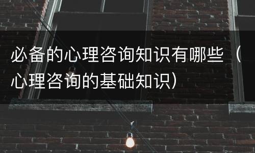 必备的心理咨询知识有哪些（心理咨询的基础知识）
