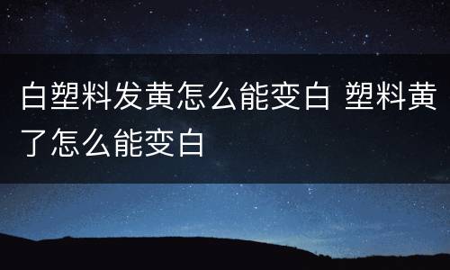白塑料发黄怎么能变白 塑料黄了怎么能变白