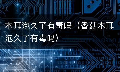 木耳泡久了有毒吗（香菇木耳泡久了有毒吗）
