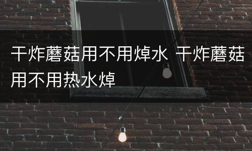 干炸蘑菇用不用焯水 干炸蘑菇用不用热水焯