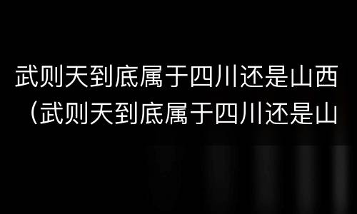 武则天到底属于四川还是山西（武则天到底属于四川还是山西的）