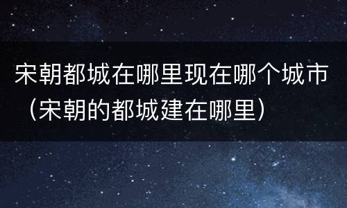 宋朝都城在哪里现在哪个城市（宋朝的都城建在哪里）