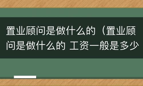 置业顾问是做什么的（置业顾问是做什么的 工资一般是多少）