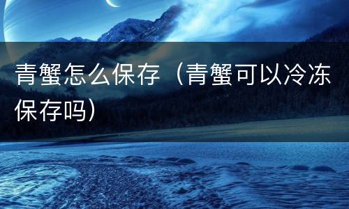 青蟹怎么保存（青蟹可以冷冻保存吗）