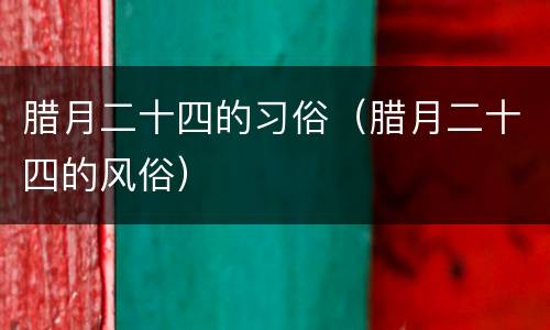 腊月二十四的习俗（腊月二十四的风俗）