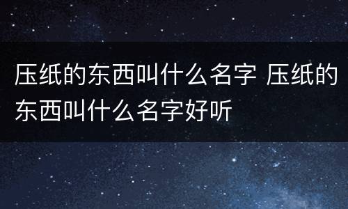 压纸的东西叫什么名字 压纸的东西叫什么名字好听