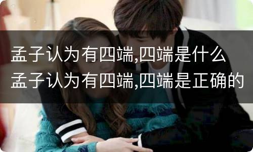 孟子认为有四端,四端是什么 孟子认为有四端,四端是正确的