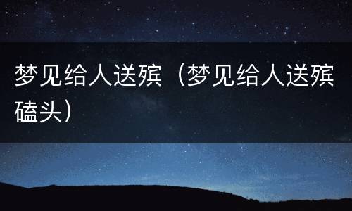 梦见给人送殡（梦见给人送殡磕头）