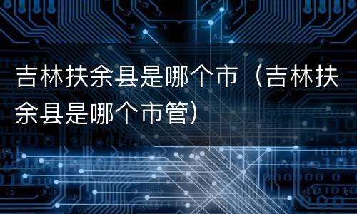 吉林扶余县是哪个市（吉林扶余县是哪个市管）