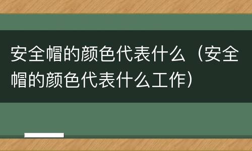 安全帽的颜色代表什么（安全帽的颜色代表什么工作）