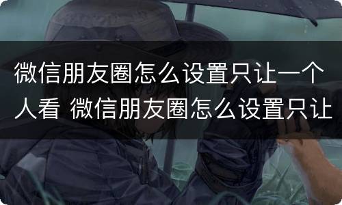 微信朋友圈怎么设置只让一个人看 微信朋友圈怎么设置只让一个人看三天