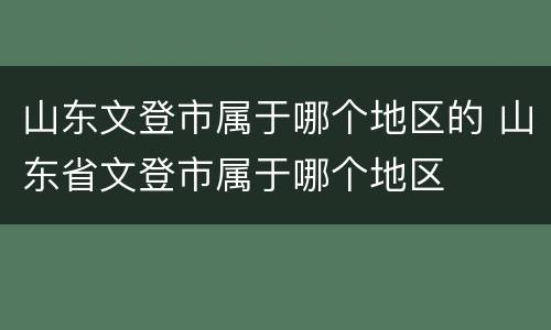 山东文登市属于哪个地区的 山东省文登市属于哪个地区