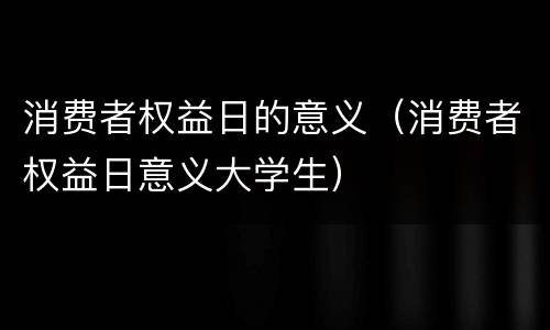 消费者权益日的意义（消费者权益日意义大学生）