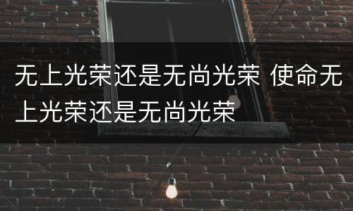 无上光荣还是无尚光荣 使命无上光荣还是无尚光荣