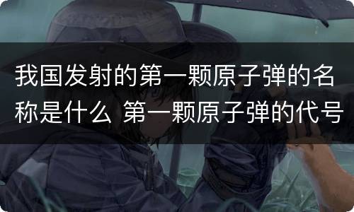 我国发射的第一颗原子弹的名称是什么 第一颗原子弹的代号是什么