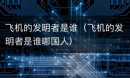 飞机的发明者是谁（飞机的发明者是谁哪国人）