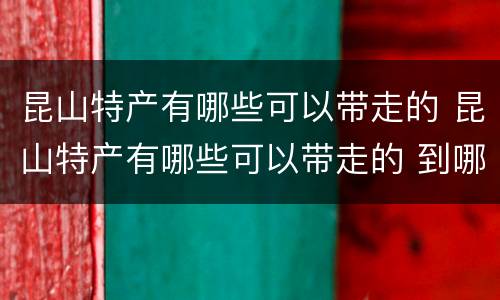 昆山特产有哪些可以带走的 昆山特产有哪些可以带走的 到哪里去买