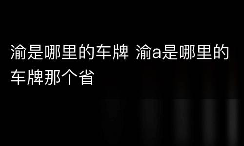 渝是哪里的车牌 渝a是哪里的车牌那个省