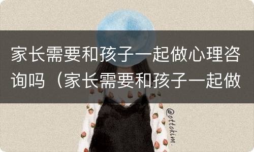 家长需要和孩子一起做心理咨询吗（家长需要和孩子一起做心理咨询吗视频）