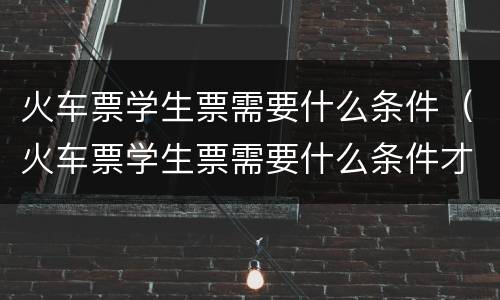 火车票学生票需要什么条件（火车票学生票需要什么条件才能买）