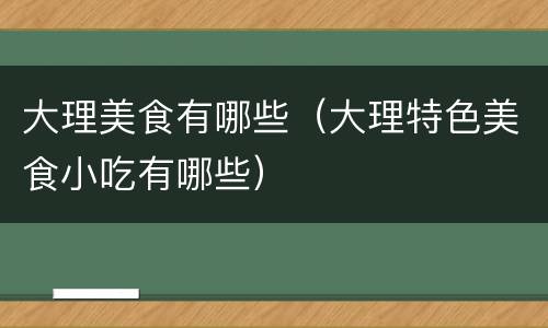 大理美食有哪些（大理特色美食小吃有哪些）
