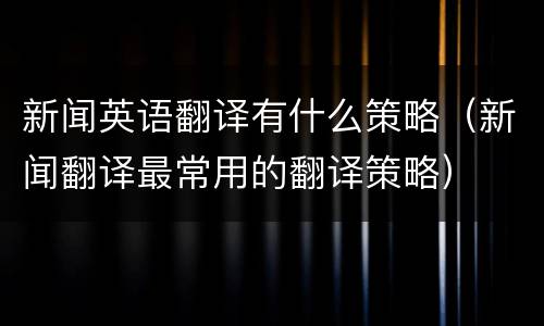 新闻英语翻译有什么策略（新闻翻译最常用的翻译策略）