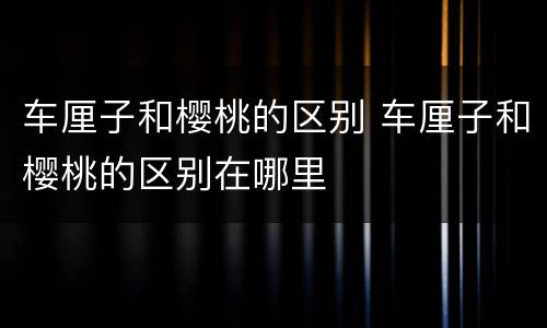 车厘子和樱桃的区别 车厘子和樱桃的区别在哪里
