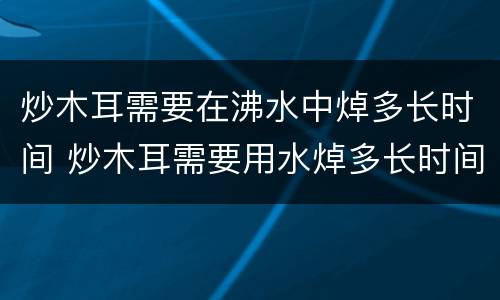 炒木耳需要在沸水中焯多长时间 炒木耳需要用水焯多长时间