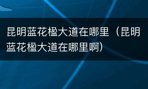 昆明蓝花楹大道在哪里（昆明蓝花楹大道在哪里啊）
