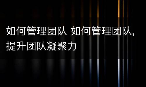 如何管理团队 如何管理团队,提升团队凝聚力