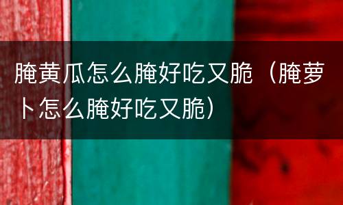 腌黄瓜怎么腌好吃又脆（腌萝卜怎么腌好吃又脆）
