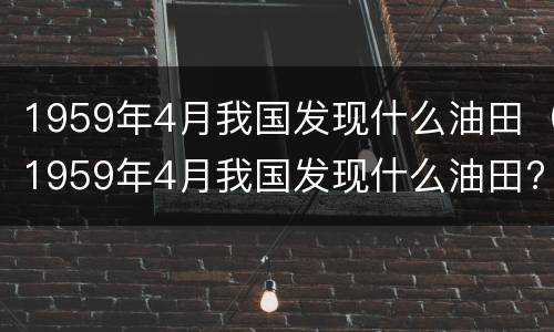 1959年4月我国发现什么油田（1959年4月我国发现什么油田?）