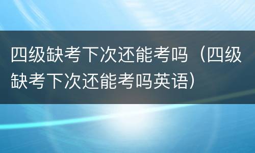 四级缺考下次还能考吗（四级缺考下次还能考吗英语）