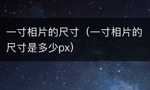 一寸相片的尺寸（一寸相片的尺寸是多少px）