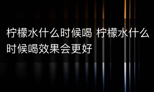 柠檬水什么时候喝 柠檬水什么时候喝效果会更好
