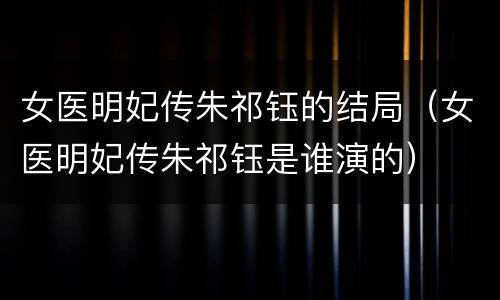 女医明妃传朱祁钰的结局（女医明妃传朱祁钰是谁演的）