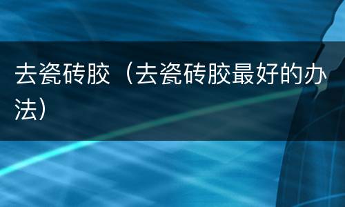 去瓷砖胶（去瓷砖胶最好的办法）