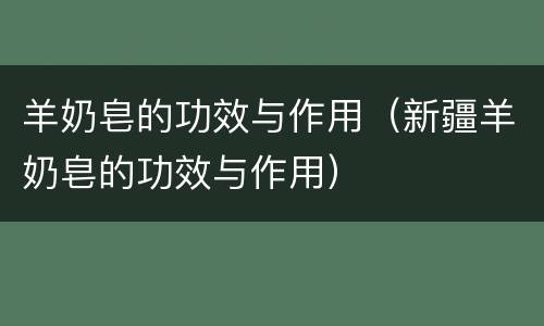 羊奶皂的功效与作用（新疆羊奶皂的功效与作用）