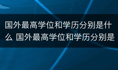 国外最高学位和学历分别是什么 国外最高学位和学历分别是什么