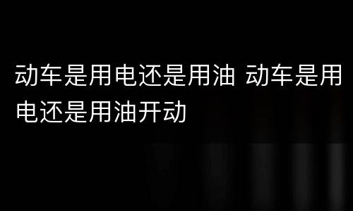 动车是用电还是用油 动车是用电还是用油开动