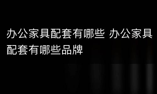 办公家具配套有哪些 办公家具配套有哪些品牌