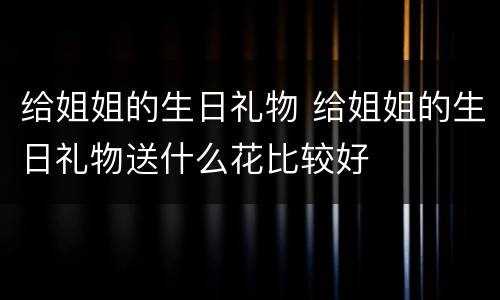 给姐姐的生日礼物 给姐姐的生日礼物送什么花比较好