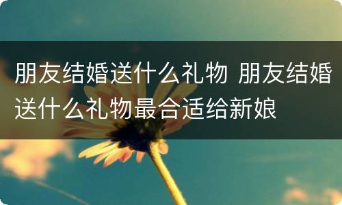 朋友结婚送什么礼物 朋友结婚送什么礼物最合适给新娘