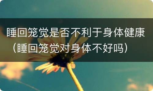 睡回笼觉是否不利于身体健康（睡回笼觉对身体不好吗）
