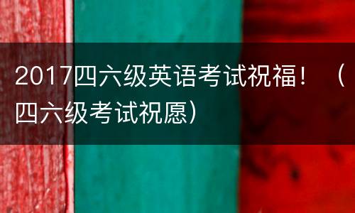 2017四六级英语考试祝福！（四六级考试祝愿）
