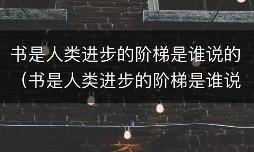 书是人类进步的阶梯是谁说的（书是人类进步的阶梯是谁说的名言名句）