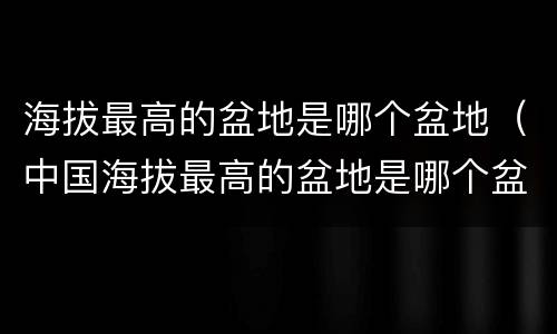 海拔最高的盆地是哪个盆地（中国海拔最高的盆地是哪个盆地）