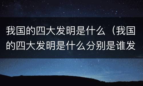 我国的四大发明是什么（我国的四大发明是什么分别是谁发明的）