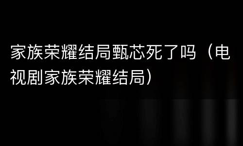 家族荣耀结局甄芯死了吗（电视剧家族荣耀结局）